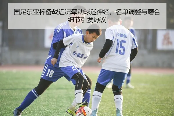国足东亚杯备战近况牵动球迷神经，名单调整与磨合细节引发热议 | kaiyun